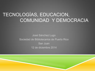 TECNOLOGÍAS, EDUCACION, 
COMUNIDAD Y DEMOCRACIA 
José Sánchez Lugo 
Sociedad de Bibliotecarios de Puerto Rico 
San Juan 
12 de diciembre 2014 
 
