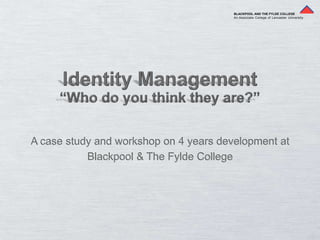 BLACKPOOL AND THE FYLDE COLLEGE An Associate College of Lancaster University Identity Management “Who do you think they are?” A case study and workshop on 4 years development at  Blackpool & The Fylde College 