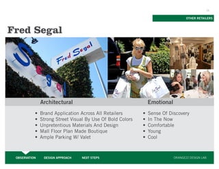 11


                                                                                OTHER RETAILERS



Fred Segal




               Architectural                                 Emotional
           •	 Brand Application Across All Retailers       •	 Sense Of Discovery
           •	 Strong Street Visual By Use Of Bold Colors   •	 In The Now
           •	 Unpretentious Materials And Design           •	 Comfortable
           •	 Mall Floor Plan Made Boutique                •	 Young
           •	 Ample Parking W/ Valet                       •	 Cool



 OBSERVATION    DESIGN APPROACH   NEXT STEPS                             ORANGE22 DESIGN LAB
 