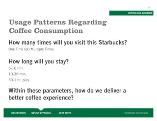 22


                                                  DEFINE OUR AUDIENCE



Usage Patterns Regarding
Coffee Consumption
How many times will you visit this Starbucks?
One Time (or) Multiple Times


How long will you stay?
5-10 min.
10-30 min.
30-1 hr. plus


Within these parameters, how do we deliver a
better coffee experience?

 OBSERVATION    DESIGN APPROACH   NEXT STEPS   ORANGE22 DESIGN LAB
 