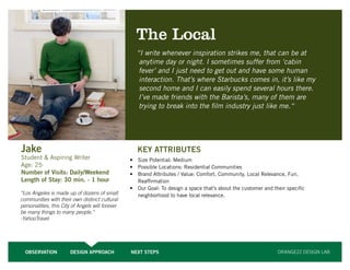 26




                                                    The Local
                                                    “I write whenever inspiration strikes me, that can be at
                                                     anytime day or night. I sometimes suffer from ‘cabin
                                                     fever’ and I just need to get out and have some human
                                                     interaction. That’s where Starbucks comes in, it’s like my
                                                     second home and I can easily spend several hours there.
                                                     I’ve made friends with the Barista’s, many of them are
                                                     trying to break into the film industry just like me.“




Jake                                                 KEY ATTRIBUTES
Student & Aspiring Writer                         •	 Size Potential: Medium
Age: 25                                           •	 Possible Locations: Residential Communities
Number of Visits: Daily/Weekend                   •	 Brand Attributes / Value: Comfort, Community, Local Relevance, Fun,
Length of Stay: 30 min. - 1 hour                     Reaffirmation
                                                  •	 Our Goal: To design a space that’s about the customer and their specific
“Los Angeles is made up of dozens of small           neighborhood to have local relevance.
communities with their own distinct cultural
personalities, this City of Angels will forever
be many things to many people.”
-YahooTravel




  OBSERVATION           DESIGN APPROACH           NEXT STEPS                                                     ORANGE22 DESIGN LAB
 