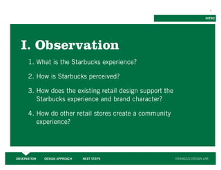 3


                                                                            INTRO




  I. Observation
      1. What is the Starbucks experience?

      2. How is Starbucks perceived?

      3. How does the existing retail design support the
         Starbucks experience and brand character?

      4. How do other retail stores create a community
         experience?




OBSERVATION   DESIGN APPROACH   NEXT STEPS                 ORANGE22 DESIGN LAB
 