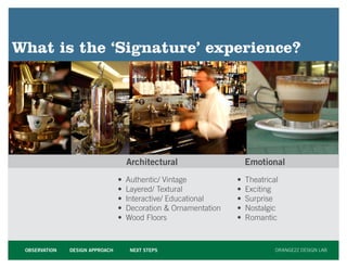 What is the ‘Signature’ experience?




                                     Architectural                    Emotional
                                 •   Authentic/ Vintage           •   Theatrical
                                 •   Layered/ Textural            •   Exciting
                                 •   Interactive/ Educational     •   Surprise
                                 •   Decoration  Ornamentation   •   Nostalgic
                                 •   Wood Floors                  •   Romantic



 OBSERVATION   DESIGN APPROACH        NEXT STEPS                               ORANGE22 DESIGN LAB
 