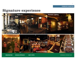 2


                                                                                          STARBUCKS SIGNATURE



Signature experience
                 Authentic                                          Dramatic Lighting




                                              Theatrical Displays

 OBSERVATION   DESIGN APPROACH   NEXT STEPS                                             ORANGE22 DESIGN LAB
 