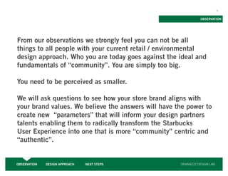 4


                                                               OBSERVATION




From our observations we strongly feel you can not be all
things to all people with your current retail / environmental
design approach. Who you are today goes against the ideal and
fundamentals of “community”. You are simply too big.

You need to be perceived as smaller.

We will ask questions to see how your store brand aligns with
your brand values. We believe the answers will have the power to
create new “parameters” that will inform your design partners
talents enabling them to radically transform the Starbucks
User Experience into one that is more “community” centric and
“authentic”.


OBSERVATION   DESIGN APPROACH   NEXT STEPS           ORANGE22 DESIGN LAB
 