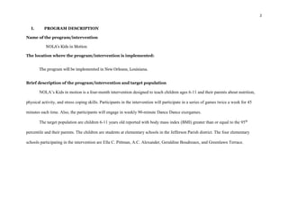 2
I. PROGRAM DESCRIPTION
Name of the program/intervention
NOLA’s Kids in Motion
The location where the program/intervention is implemented:
The program will be implemented in New Orleans, Louisiana.
Brief description of the program/intervention and target population
NOLA’s Kids in motion is a four-month intervention designed to teach children ages 6-11 and their parents about nutrition,
physical activity, and stress coping skills. Participants in the intervention will participate in a series of games twice a week for 45
minutes each time. Also, the participants will engage in weekly 90-minute Dance Dance exergames.
The target population are children 6-11 years old reported with body mass index (BMI) greater than or equal to the 95th
percentile and their parents. The children are students at elementary schools in the Jefferson Parish district. The four elementary
schools participating in the intervention are Ella C. Pittman, A.C. Alexander, Geraldine Boudreaux, and Greenlawn Terrace.
 