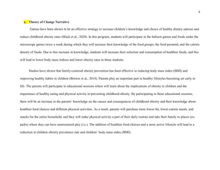 4
1. Theory of Change Narrative
Games have been shown to be an effective strategy to increase children’s knowledge and choice of healthy dietary options and
reduce childhood obesity rates (Mack et al., 2020). In this program, students will participate in the balloon games and foods under the
microscope games twice a week during which they will increase their knowledge of the food groups, the food pyramid, and the calorie
density of foods. Due to this increase in knowledge, students will increase their selection and consumption of healthier foods, and this
will lead to lower body mass indices and lower obesity rates in these students.
Studies have shown that family-centered obesity prevention has been effective in reducing body mass index (BMI) and
improving healthy habits in children (Brewer et al., 2018). Parents play an important part in healthy lifestyles becoming set early in
life. The parents will participate in educational sessions where will learn about the implications of obesity in children and the
importance of healthy eating and physical activity in preventing childhood obesity. By participating in these educational sessions,
there will be an increase in the parents’ knowledge on the causes and consequences of childhood obesity and their knowledge about
healthier food choices and different physical activities. As a result, parents will purchase more lower-fat, lower-calorie meals, and
snacks for the entire household, and they will make physical activity a part of their daily routine and take their family to places (ex:
parks) where they can have unstructured play (i.e.). The addition of healthier food choices and a more active lifestyle will lead to a
reduction in children obesity prevalence rate and children’ body mass index (BMI).
 