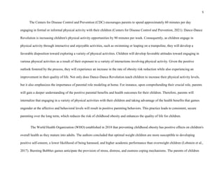 5
The Centers for Disease Control and Prevention (CDC) encourages parents to spend approximately 60 minutes per day
engaging in formal or informal physical activity with their children (Centers for Disease Control and Prevention, 2021). Dance-Dance
Revolution is increasing children's physical activity opportunities by 90 minutes per week. Consequently, as children engage in
physical activity through interactive and enjoyable activities, such as swimming or leaping on a trampoline, they will develop a
favorable disposition toward exploring a variety of physical activities. Children will develop favorable attitudes toward engaging in
various physical activities as a result of their exposure to a variety of interactions involving physical activity. Given the positive
outlook fostered by the process, they will experience an increase in the rate of obesity risk reduction while also experiencing an
improvement in their quality of life. Not only does Dance-Dance Revolution teach children to increase their physical activity levels,
but it also emphasizes the importance of parental role modeling at home. For instance, upon comprehending their crucial role, parents
will gain a deeper understanding of the positive parental benefits and health outcomes for their children. Therefore, parents will
internalize that engaging in a variety of physical activities with their children and taking advantage of the health benefits that games
engender at the affective and behavioral levels will result in positive parenting behaviors. This practice leads to consistent, secure
parenting over the long term, which reduces the risk of childhood obesity and enhances the quality of life for children.
The World Health Organization (WHO) established in 2018 that preventing childhood obesity has positive effects on children's
overall health as they mature into adults. The authors concluded that optimal weight children are more susceptible to developing
positive self-esteem, a lower likelihood of being harassed, and higher academic performance than overweight children (Lobstein et al.,
2017). Bursting Bubbles games anticipate the provision of stress, distress, and eustress coping mechanisms. The parents of children
 