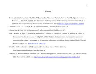 8
References
Brewer, J., Gentile, N., Kaufman, T.K., Klein, D.M., Lynch B.A., Maxson, J., Merten, S., Narr, C., Price, M., Rajjo, T., Swenson, L.,
Weaver, A.L., & Ziebarth, S. (2018). The effectiveness of a family-centered childhood obesity intervention at the YMCA: A
pilot study. Journal of Community Medicine &amp; Health Education, 08(01). https://doi.org/10.4172/2161-0711.1000591
Lakshman, R., Elks, C. E., & Ong, K. K. (2012). Childhood obesity. Circulation, 126(14), 1770-1779.
Lobstein, Baur, & Uauy . (2017). Obesity reviews 5. In International Obesity Task Force (IOTF).
Mack, I., Reiband, N., Etges, C., Eichhorn, S., Schaeffeler, N., Zurstiege, G., Gawrilow, C., Weimer, K., Peeraully, R., Teufel, M.,
Blumenstock, G., Giel, K. E., Junne, F., & Zipfel, S. (2020). The kid’s obesity prevention program: cluster randomized
controlled trial to evaluate a serious game for the prevention and treatment of childhood obesity. Journal of Medical Internet
Research, 22(4), e15725. https://doi.org/10.2196/15725
Robert Wood Johnson Foundation. (2022, September 27). State Data. State of Childhood Obesity.
https://stateofchildhoodobesity.org/state-data/?state=la
The Center for Disease Control and Prevention. (2022, August). Making Physical Activity a Part of a Child’s Life | Physical Activity |
CDC. Retrieved July 2, 2023, from https://www.cdc.gov/physicalactivity/basics/adding-pa/activities-children.html
 