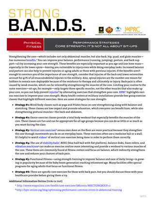 Performance Strategies
Core strength: It’s not all about sit-ups
Physical
Fitness
041713
Strengthening the core—which includes not only abdominal muscles, but also back, hip, quad, and glute muscles—
has numerous benefits.a
You can improve your balance, performance (running, jumping), posture, and back sup-
port—all by increasing your core strength. These benefits are especially important as you age and lose bone mass—
especially in the lower spine—leaving you vulnerable to injury even while doing everyday tasks. Increased balance
and posture can also help to prevent injuries in aging adults or those with previous injuries. If the benefits aren’t
enough to convince you of the importance of core strength, consider that injuries of the back and lower extremities
account for 40% of all musculoskeletal injuries in the military. Also, spinal injuries are the number one reason for
Soldiers to remain non-deployable because of the resistance to therapy and ultimately re-injury. Back pain is often
caused by weak muscles, which can be relieved by strengthening the muscles of the core. Limiting your routine to the
same exercises—sit ups, for example—only targets those specific muscles, not the other muscles that also make up
your core, so you can help prevent injuriesb
by alternating exercises that strengthen your core. HPRCc
highlights vari-
ous exercises to improve your core strength. Many health centers at military installations provide free group exercise
classes that highlight different exercises. Here are some strategies for core strength:
•	 Strategy #1: Mind/body classes such as yoga and Pilates focus on core strengthening along with balance and
stretching. These classes are low-impact and promote relaxation, which everyone can benefit from, while also
strengthening postural muscles—the back and abdomen.
•	 Strategy #2: Dance-exercise classes provide a total body workout that especially benefits the muscles of the
core. These classes are fun and can be appropriate for all age groups because you can do as little or as much as
you want during the class.
•	 Strategy #3: Vertical core exercisesd
versus ones done on the floor are more practical because they strengthen
the core through movements you do on an everyday basis. These exercises often use a medicine ball or a wall.
It’s helpful to watch videose
of vertical core exercises being done in order to perform them correctly.
•	 Strategy #4: The use of stability ballsf
, BOSU (blue half-ball with flat platform), balance disks, foam rollers, and
vibration machinesg
can make an exercise routine more interesting and provide a workout to various muscles of
the core. These items are commonly found at fitness centers and focus on balance, which indirectly strengthens
the core and reduces your chances of back pain.
•	 Strategy #5: Functional Fitness—using strength training to improve balance and ease of daily living—is grow-
ing in popularity because of the baby boom generation reaching retirement age. Many facilities offer special
programs for aging adults that focus on functional fitness.
•	 Strategy #6: There are specific core exercises for those with back pain, but you should discuss these with your
healthcare provider before giving them a try.
Additional Information Online (links in text)
a
http://www.mayoclinic.com/health/core-exercises/SM00071/NSECTIONGROUP=2
b
http://hprc-online.org/blog/optimizing-performance-common-errors-in-abdominal-training
created by the human performance resource center / hprc-online.org
 