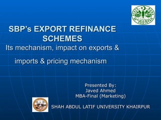 SBP’s EXPORT REFINANCE SCHEMES Its mechanism, impact on exports & imports & pricing mechanism   Presented By: Javed Ahmed MBA-Final (Marketing) SHAH ABDUL LATIF UNIVERSITY KHAIRPUR 
