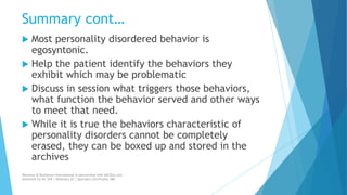 Summary cont…
 Most personality disordered behavior is
egosyntonic.
 Help the patient identify the behaviors they
exhibit which may be problematic
 Discuss in session what triggers those behaviors,
what function the behavior served and other ways
to meet that need.
 While it is true the behaviors characteristic of
personality disorders cannot be completely
erased, they can be boxed up and stored in the
archives
Recovery & Resilience International in partnership with AllCEUs.com
Unlimited CE for $59 | Webinars $5 | Specialty Certificates $89
 