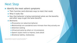 Next Step
 Identify the most salient symptoms
 Their function (and alternate ways to meet that need)
 What it looks like
 How that behavior is being maintained (what are the benefits
and other ways to get the same benefit)
 Mnemonic
 Provocative (or seductive) behavior
 Relationships are considered more intimate than they actually are
 Attention-seeking
 Influenced easily by others or circumstances
 Speech (style) wants to impress; lacks detail
 Emotional lability; shallowness
Recovery & Resilience International in partnership with AllCEUs.com
Unlimited CE for $59 | Webinars $5 | Specialty Certificates $89
 