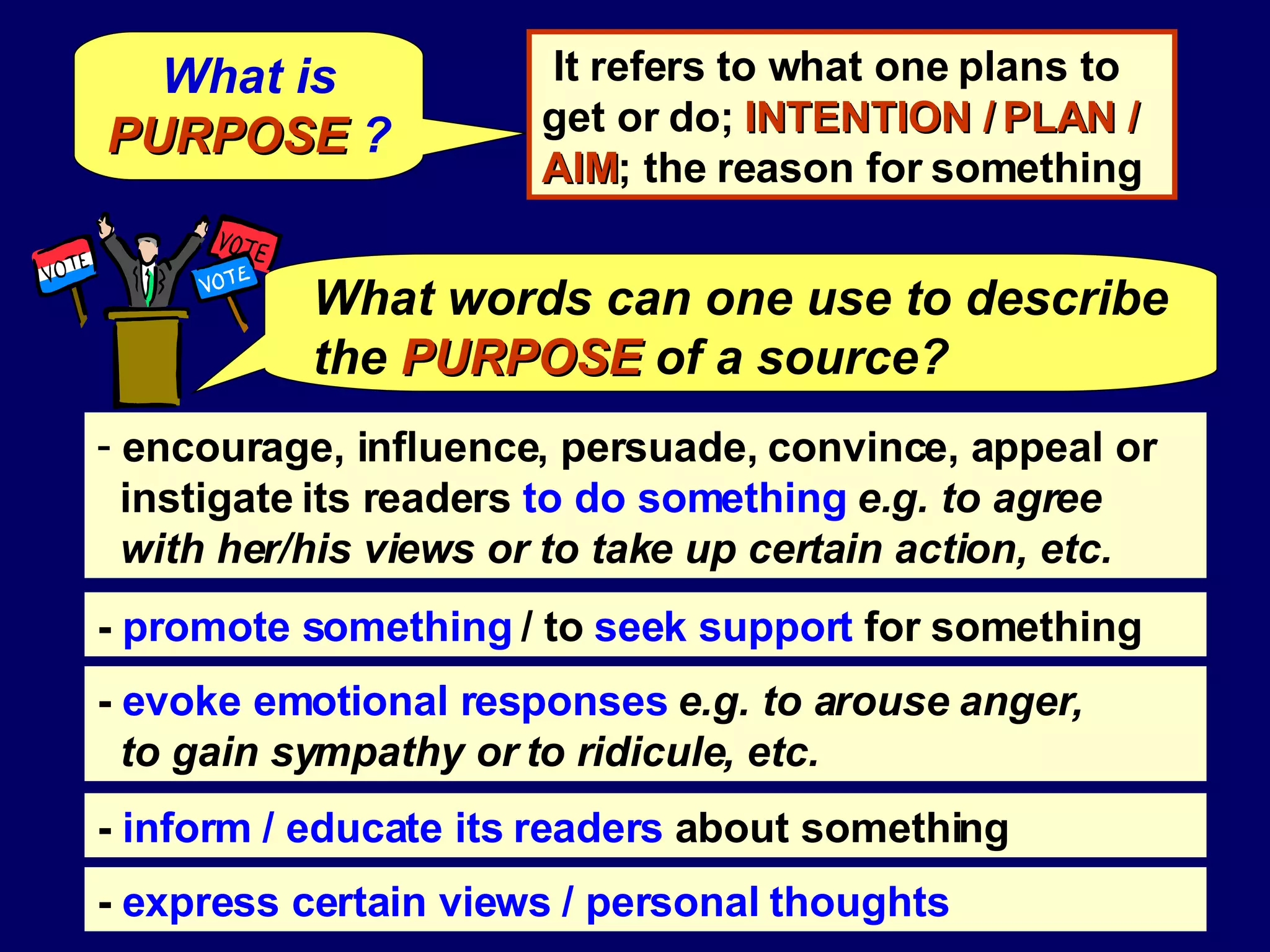 What is  PURPOSE  ? encourage, influence, persuade, convince, appeal or instigate its readers  to do something  e.g. to agree with her/his views or to take up certain action, etc. -  promote something  / to  seek support  for something -  evoke emotional responses   e.g. to arouse anger,  to gain sympathy or to ridicule, etc.   -  inform / educate its readers  about something -  express certain views / personal thoughts It refers to what one plans to get or do;  INTENTION / PLAN / AIM ; the reason for something What words can one use to describe the   PURPOSE   of a source? 