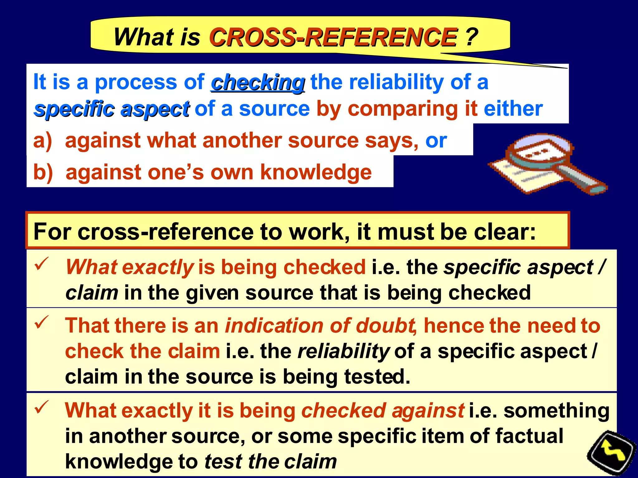 It is a process of  checking  the reliability of a  specific aspect  of a source  by comparing it  either  against what another source says,  or b)  against one’s own knowledge For cross-reference to work, it must be clear:  What exactly  is being checked  i.e. the  specific aspect / claim  in the given source that is being checked That there is an  indication of doubt , hence the need to check the claim  i.e. the  reliability  of a specific aspect / claim in the source is being tested. What exactly it is being  checked against   i.e. something in another source, or some specific item of factual knowledge   to  test the claim What is   CROSS-REFERENCE  ? 
