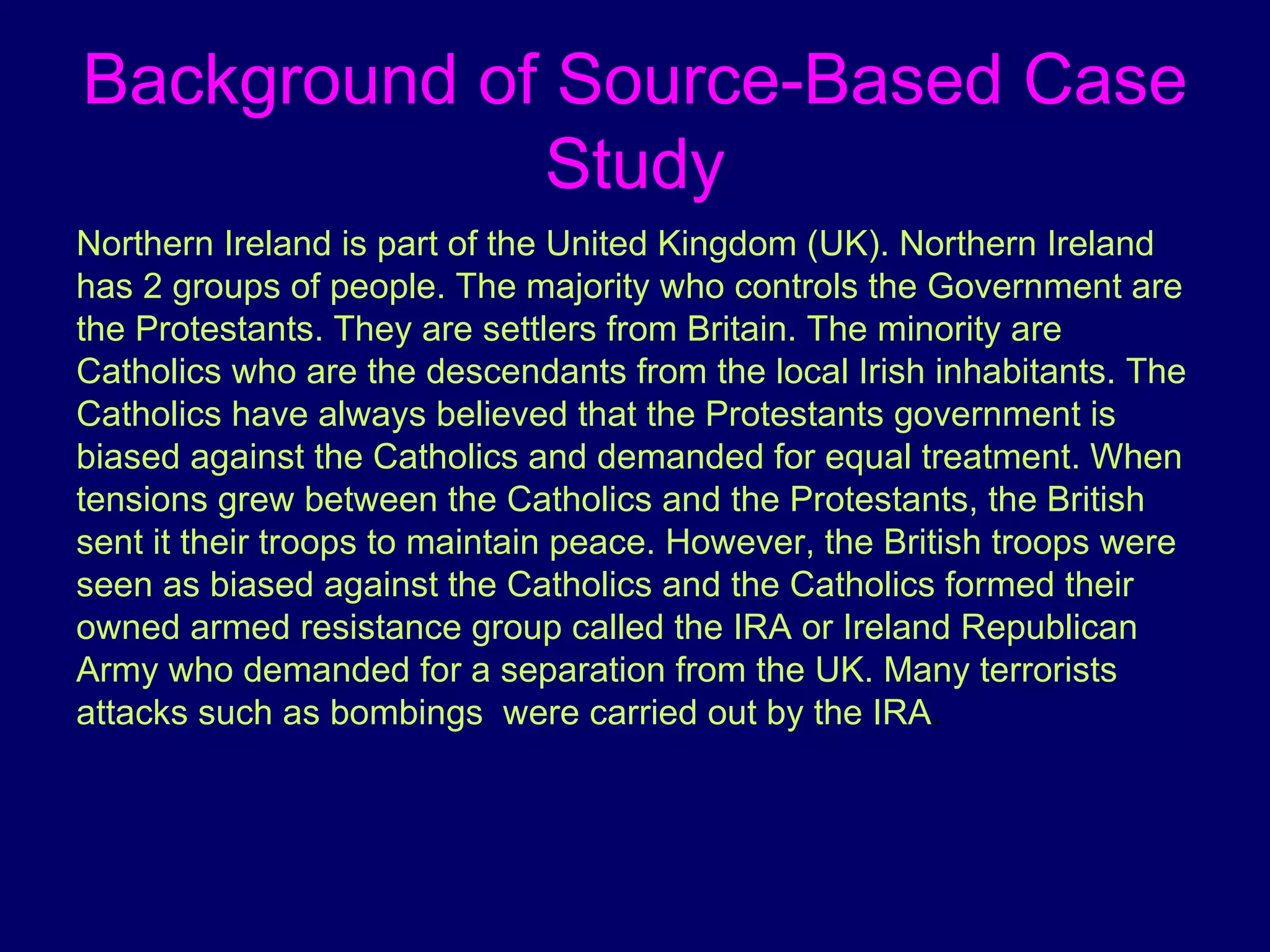 Background of Source-Based Case Study Northern Ireland is part of the United Kingdom (UK). Northern Ireland has 2 groups of people. The majority who controls the Government are the Protestants. They are settlers from Britain. The minority are Catholics who are the descendants from the local Irish inhabitants. The Catholics have always believed that the Protestants government is biased against the Catholics and demanded for equal treatment. When tensions grew between the Catholics and the Protestants, the British sent it their troops to maintain peace. However, the British troops were seen as biased against the Catholics and the Catholics formed their owned armed resistance group called the IRA or Ireland Republican Army who demanded for a separation from the UK. Many terrorists attacks such as bombings  were carried out by the IRA .  