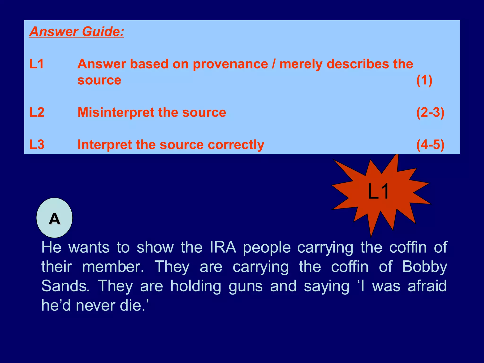 He wants to show the IRA people carrying the coffin of their member. They are carrying the coffin of Bobby Sands. They are holding guns and saying ‘I was afraid he’d never die.’ L1 Answer Guide: L1 Answer based on provenance / merely describes the  source (1) L2 Misinterpret the source (2-3) L3 Interpret the source correctly (4-5)  A 