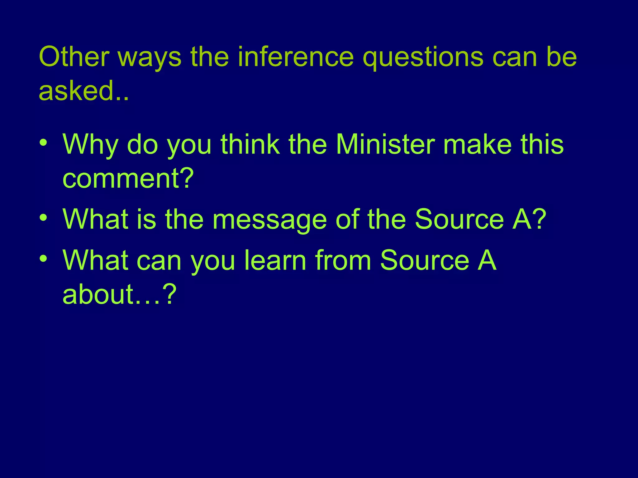 Other ways the inference questions can be asked.. Why do you think the Minister make this comment? What is the message of the Source A? What can you learn from Source A about…? 