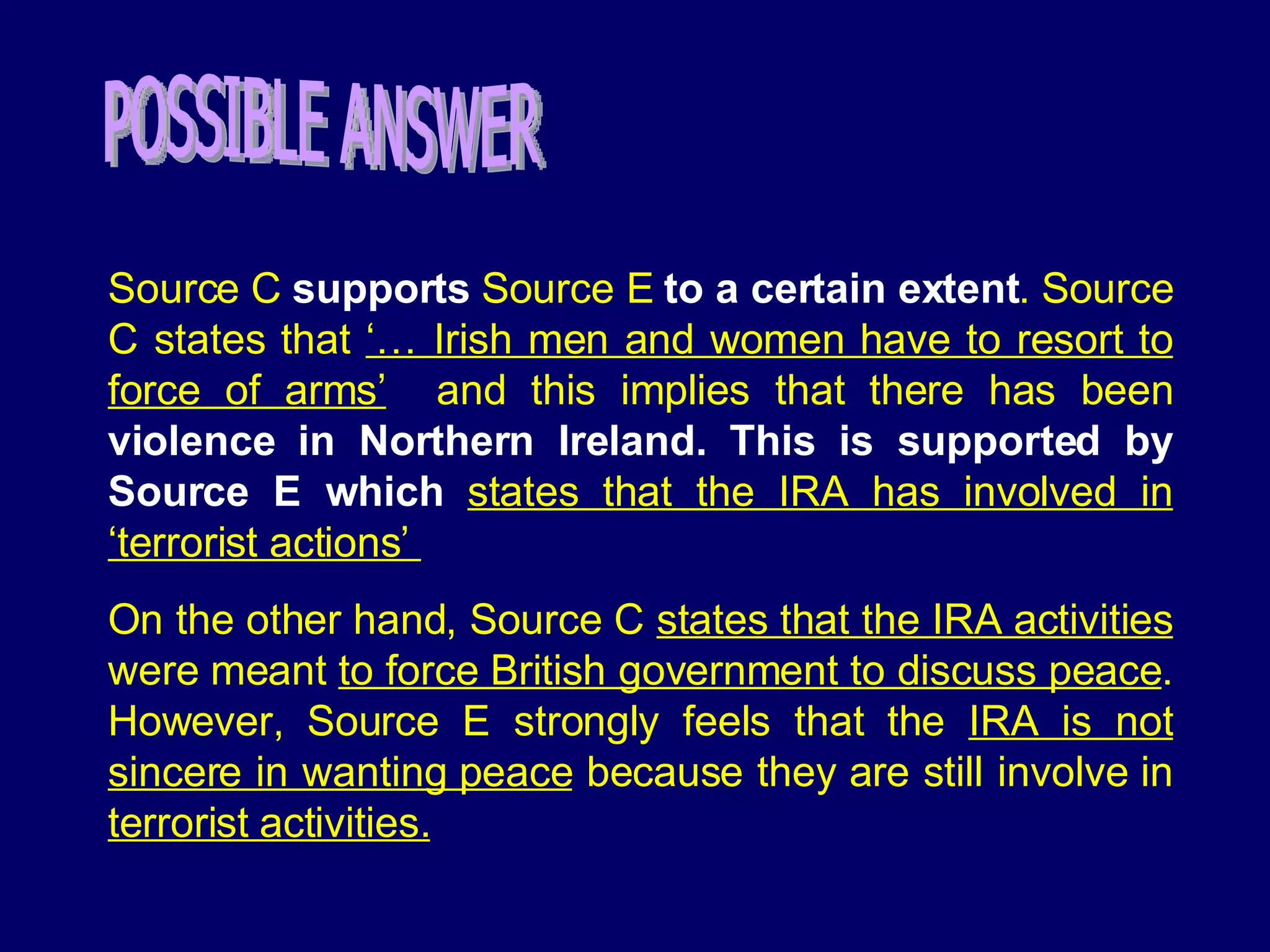 Source C  supports   Source E  to a certain extent .   Source C states that  ‘… Irish men and women have to resort to force of arms’   and this implies that there has been  violence in Northern Ireland. This is supported by Source E which  states that the IRA has involved in ‘terrorist actions’  On the other hand, Source C  states that the IRA activities  were meant  to force British government to discuss peace . However, Source E strongly feels that the  IRA is not sincere in wanting peace  because they are still involve in  terrorist activities. POSSIBLE ANSWER 
