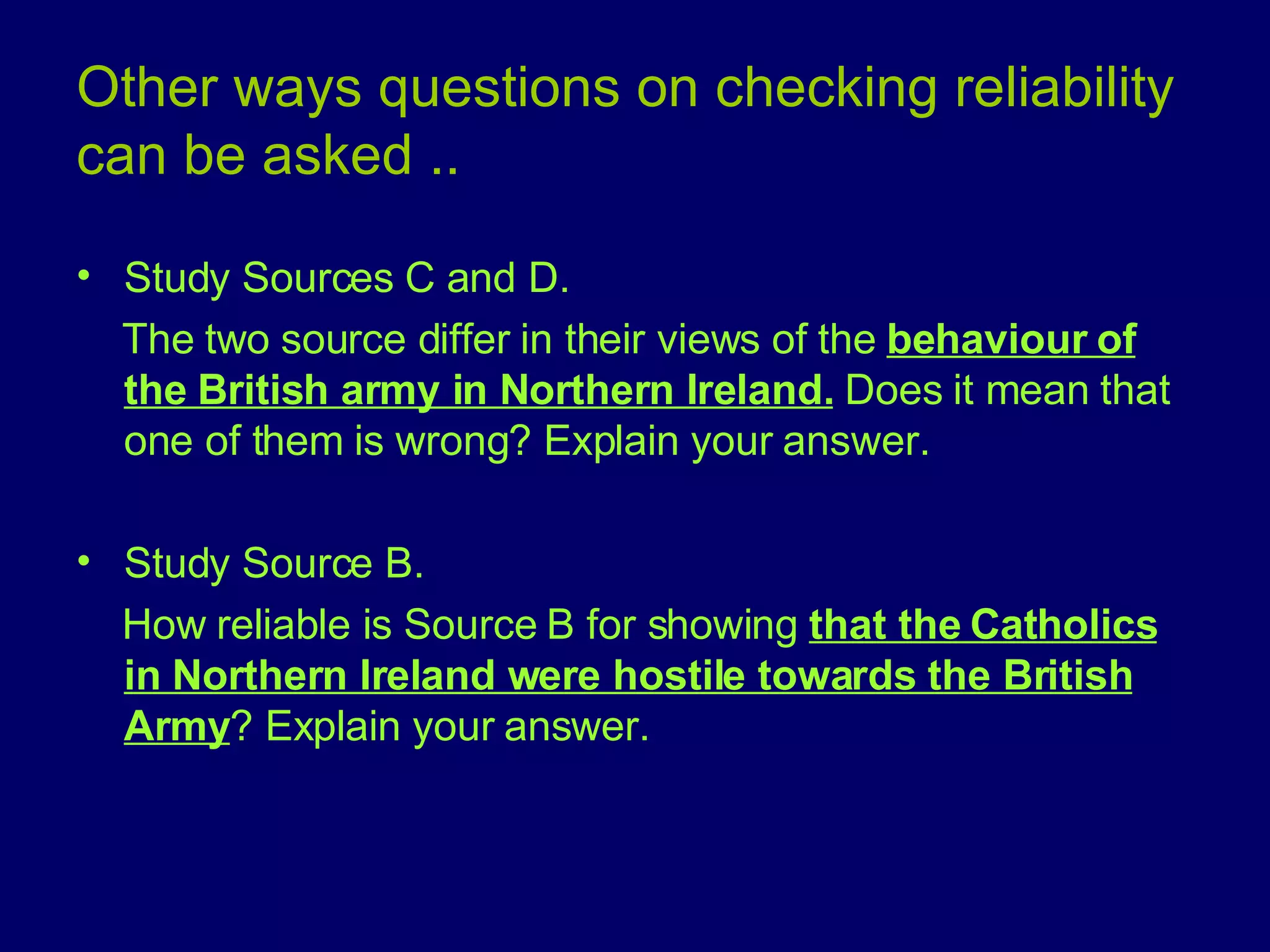 Other ways questions on checking reliability can be asked .. Study Sources C and D.  The two source differ in their views of the  behaviour of the British army in Northern Ireland.  Does it mean that one of them is wrong? Explain your answer. Study Source B. How reliable is Source B for showing  that the Catholics in Northern Ireland were hostile towards the British Army ? Explain your answer. 