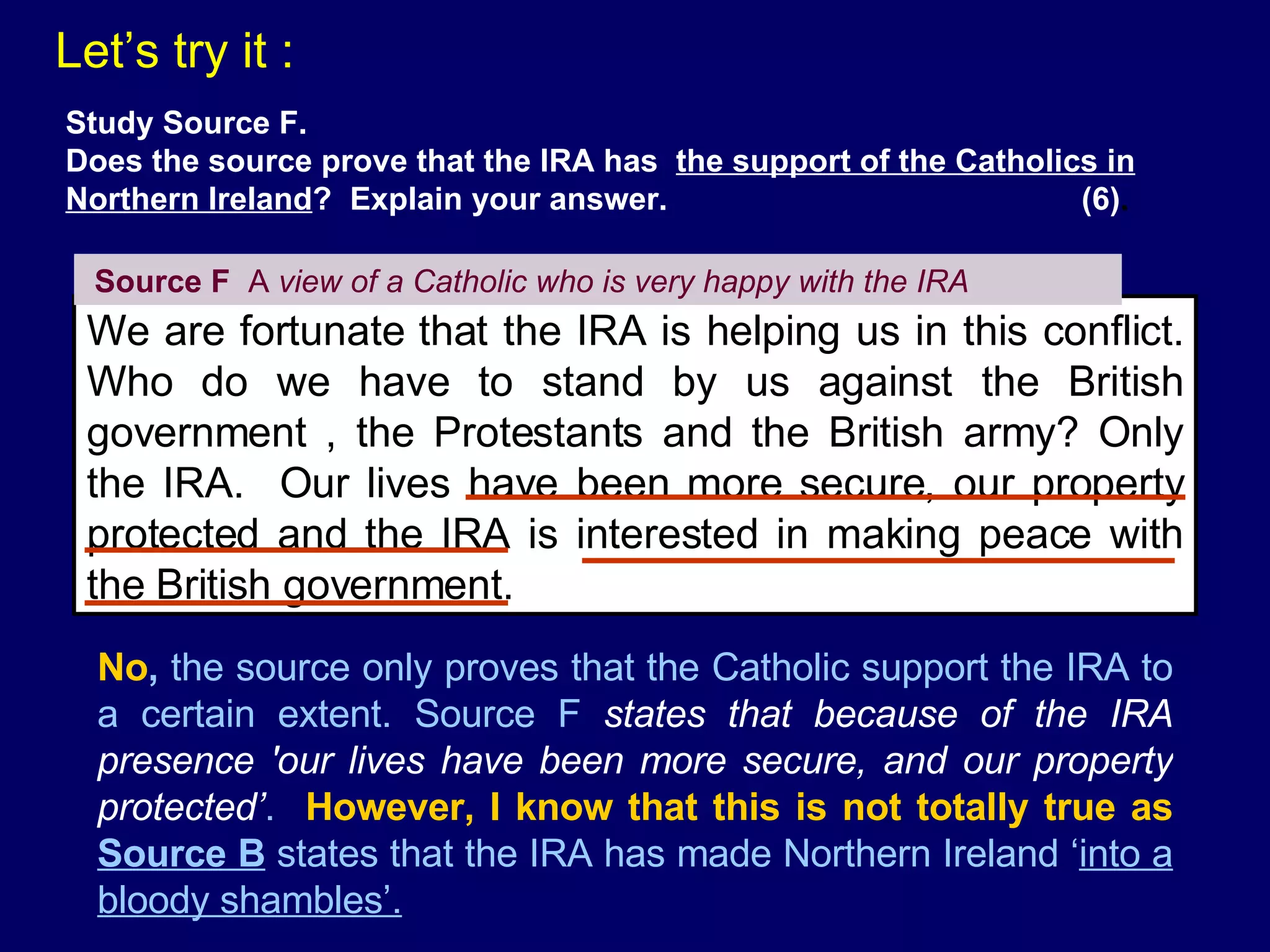 Let’s try it : We are fortunate that the IRA is helping us in this conflict. Who do we have to stand by us against the British government , the Protestants and the British army? Only the IRA.  Our lives have been more secure, our property protected and the IRA is interested in making peace with the British government. Source F   A  view of a Catholic who is very happy with the IRA Study Source F. Does the source prove that the IRA has  the support of the Catholics in Northern Ireland ?  Explain your answer.  (6) . No ,  the source only proves that the Catholic support the IRA to a certain extent. Source F  states that because of the IRA presence 'our lives have been more secure, and our property protected’ .  However, I know that this is not totally true as  Source B  states that the IRA has made Northern Ireland ‘ into a bloody shambles’. 