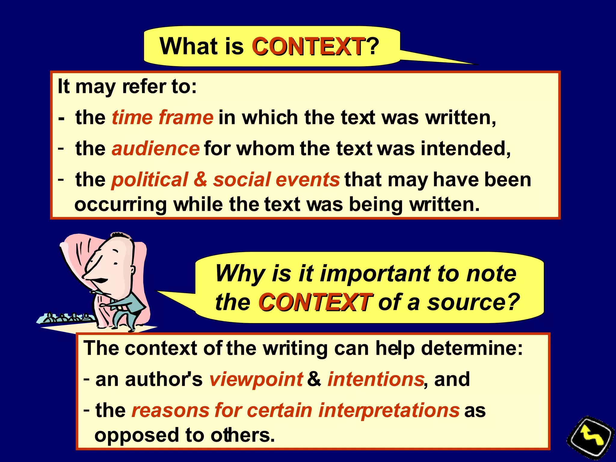 What is  CONTEXT ? It may refer to: -  the  time frame  in which the text was written, the  audience  for whom the text was intended,  the  political & social events  that may have been occurring while the text was being written. Why is it important to note the   CONTEXT   of a source? The context of the writing can help determine: an author's  viewpoint  &  intentions , and the  reasons for certain interpretations  as opposed to others.   