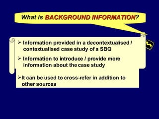 What is   BACKGROUND INFORMATION ? Information provided in a decontextualised /  contextualised case study of a SBQ Information to introduce / provide more  information about the case study It can be used to cross-refer in addition to  other sources 