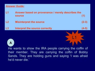 He wants to show the IRA people carrying the coffin of their member. They are carrying the coffin of Bobby Sands. They are holding guns and saying ‘I was afraid he’d never die.’ L1 Answer Guide: L1 Answer based on provenance / merely describes the  source (1) L2 Misinterpret the source (2-3) L3 Interpret the source correctly (4-5)  A 