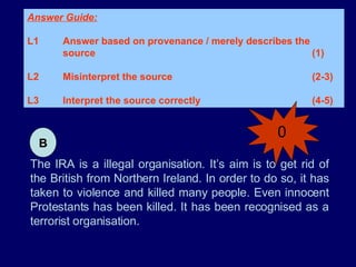 The IRA is a illegal organisation. It’s aim is to get rid of the British from Northern Ireland. In order to do so, it has taken to violence and killed many people. Even innocent Protestants has been killed. It has been recognised as a terrorist organisation. Answer Guide: L1 Answer based on provenance / merely describes the  source (1) L2 Misinterpret the source (2-3) L3 Interpret the source correctly (4-5)  B 0 