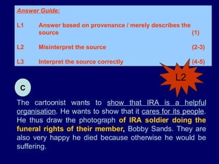 The cartoonist wants to  show that IRA is a helpful organisation . He wants to show that it  cares for its people . He thus draw the photograph  of IRA soldier doing the funeral rights of their member ,  Bobby Sands. They are also very happy he died because otherwise he would be suffering.  Answer Guide: L1 Answer based on provenance / merely describes the  source (1) L2 Misinterpret the source (2-3) L3 Interpret the source correctly (4-5)  C L2 