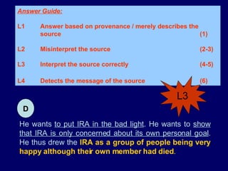 He wants  to put IRA in the bad light . He wants to  show that IRA is only concerned about its own personal goal . He thus drew the  IRA as a group of people being very happy although their own member had died . Answer Guide: L1 Answer based on provenance / merely describes the  source (1) L2 Misinterpret the source (2-3) L3 Interpret the source correctly (4-5) L4 Detects the message of the source (6)   D L3 