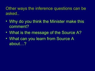 Other ways the inference questions can be asked.. Why do you think the Minister make this comment? What is the message of the Source A? What can you learn from Source A about…? 