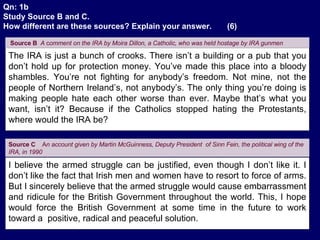 The IRA is just a bunch of crooks. There isn’t a building or a pub that you don’t hold up for protection money. You’ve made this place into a bloody shambles. You’re not fighting for anybody’s freedom. Not mine, not the people of Northern Ireland’s, not anybody’s. The only thing you’re doing is making people hate each other worse than ever. Maybe that’s what you want, isn’t it? Because if the Catholics stopped hating the Protestants, where would the IRA be? Source B   A  c omment on the IRA by Moira Dillon, a Catholic, who was held hostage by IRA gunmen   I believe the armed struggle can be justified, even though I don’t like it. I don’t like the fact that Irish men and women have to resort to force of arms. But I sincerely believe that the armed struggle would cause embarrassment and ridicule for the British Government throughout the world. This, I hope would force the British Government at some time in the future to work toward a  positive, radical and peaceful solution.  Source C   A n account given by Martin McGuinness, Deputy President  of Sinn Fein, the political wing of the IRA, in 1990   Qn: 1b Study Source B and C. How different are these sources? Explain your answer.  (6) . 