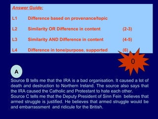 Source B tells me that the IRA is a bad organisation. It caused a lot of death and destruction to Northern Ireland. The source also says that the IRA caused the Catholic and Protestant to hate each other. Source C tells me that the Deputy President of Sinn Fein  believes that armed struggle is justified. He believes that armed struggle would be and embarrassment  and  ridicule  for the British. Answer Guide: L1 Difference based on provenance/topic L2 Similarity OR Difference in content  (2-3) L3 Similarity AND Difference in content  (4-5)  L4 Difference in tone/purpose, supported (6) A 0 