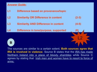 The sources are similar to a certain extent.  Both sources agree that IRA is involved in violence . Source B states that the  IRA has made Northern Ireland into a place of bloody shambles  while Source C agrees by stating that  Irish men and women have to resort to force of arms. Answer Guide: L1 Difference based on provenance/topic L2 Similarity OR Difference in content  (2-3) L3 Similarity AND Difference in content  (4-5)  L4 Difference in tone/purpose, supported (6) B L2 