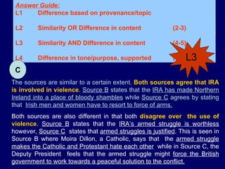 L3 Answer Guide: L1 Difference based on provenance/topic L2 Similarity OR Difference in content  (2-3) L3 Similarity AND Difference in content  (4-5)  L4 Difference in tone/purpose, supported (6) The sources are similar to a certain extent.  Both sources agree that IRA is involved in violence .  Source B  states that the  IRA has made Northern Ireland into a place of bloody shambles  while  Source C  agrees by stating that  Irish men and women have to resort to force of arms. Both sources are also different in that both  disagree over  the use of violence .  Source B  states that the  IRA’s armed struggle is worthless  however,  Source C   states that  armed struggles is justified . This is seen in Source B where Moira Dillon, a Catholic, says that  the  armed struggle makes the Catholic and Protestant hate each other   while in Source C, the Deputy President  feels that the armed struggle might  force the British government to work towards a peaceful solution to the conflict. C L3 