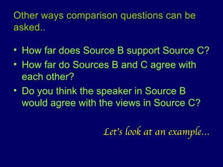 Other ways comparison questions can be asked.. How far does Source B support Source C? How far do Sources B and C agree with each other? Do you think the speaker in Source B would agree with the views in Source C? Let’s look at an example… 