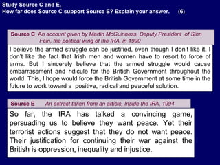 Source E   An extract taken from an article, Inside the IRA, 1994 So far, the IRA has talked a convincing game, persuading us to believe they want peace. Yet their terrorist actions suggest that they do not want peace. Their justification for continuing their war against the British is oppression, inequality and injustice. I believe the armed struggle can be justified, even though I don’t like it. I don’t like the fact that Irish men and women have to resort to force of arms. But I sincerely believe that the armed struggle would cause embarrassment and ridicule for the British Government throughout the world. This, I hope would force the British Government at some time in the future to work toward a  positive, radical and peaceful solution.  Source C   A n account given by Martin McGuinness, Deputy President  of Sinn Fein, the political wing of the IRA, in 1990   Study Source C and E. How far does Source C support Source E? Explain your answer.  (6) . 
