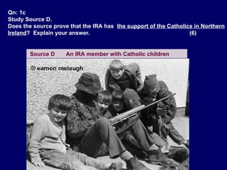 Qn: 1c Study Source D. Does the source prove that the IRA has  the support of the Catholics in Northern Ireland ?  Explain your answer.  (6) . Source D  An IRA member with Catholic children   