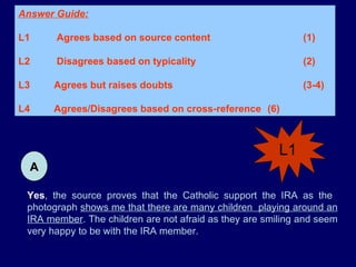 Yes , the source proves that the Catholic support the IRA as the  photograph  shows me that there are many children  playing around an IRA member . The children are not afraid as they are smiling and seem very happy to be with the IRA member. Answer Guide: L1  Agrees based on source content  (1) L2  Disagrees based on typicality  (2) L3 Agrees but raises doubts   (3-4)  L4 Agrees/Disagrees based on cross-reference  (6) A L1 