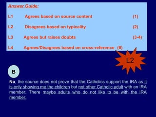 No , the source does not prove that the Catholics support the IRA as  it is only showing me the children  but  not other Catholic adult  with an IRA member. There  maybe adults who do not like to be with the IRA member. B Answer Guide: L1  Agrees based on source content  (1) L2  Disagrees based on typicality  (2) L3 Agrees but raises doubts   (3-4)  L4 Agrees/Disagrees based on cross-reference  (6) L2 