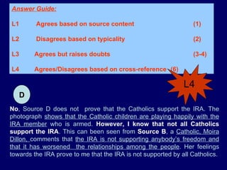No , Source D does not  prove that the Catholics support the IRA. The photograph  shows that the Catholic children are playing happily with the IRA member  who is armed.  However, I know that not all Catholics support the IRA . This can been seen from  Source B , a  Catholic, Moira Dillon,  comments that  the IRA is not supporting anybody’s freedom and that it has worsened  the relationships among the people . Her feelings towards the IRA prove to me that the IRA is not supported by all Catholics. D Answer Guide: L1  Agrees based on source content  (1) L2  Disagrees based on typicality  (2) L3 Agrees but raises doubts   (3-4)  L4 Agrees/Disagrees based on cross-reference  (6) L4 