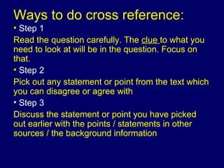 Ways to do cross reference: Step 1 Read the question carefully. The  clue  to what you need to look at will be in the question. Focus on that. Step 2   Pick out any statement or point from the text which you can disagree or agree with Step 3   Discuss the statement or point you have picked out earlier with the points / statements in other sources / the background information  