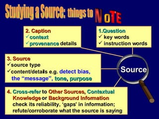 Question key words  instruction words  3. Source source type content/details e.g.  detect bias,  the “message”,  tone ,  purpose Source 4.   Cross-refer  to   Other Sources,  Contextual   Knowledge  or  Background Information check its reliability, ‘gaps’ in information;  refute/corroborate what the source is saying  2. Caption   context provenance  details Studying a Source:  things to  