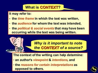 What is  CONTEXT ? It may refer to: -  the  time frame  in which the text was written, the  audience  for whom the text was intended,  the  political & social events  that may have been occurring while the text was being written. Why is it important to note the   CONTEXT   of a source? The context of the writing can help determine: an author's  viewpoint  &  intentions , and the  reasons for certain interpretations  as opposed to others.   
