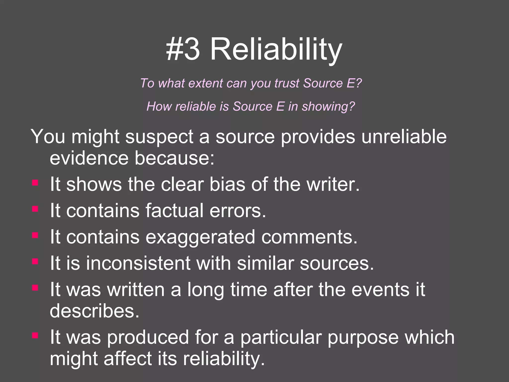 #3 Reliability You might suspect a source provides unreliable evidence because: It shows the clear bias of the writer. It contains factual errors. It contains exaggerated comments. It is inconsistent with similar sources. It was written a long time after the events it describes.  It was produced for a particular purpose which might affect its reliability.   To what extent can you trust Source E?  How reliable is Source E in showing?  