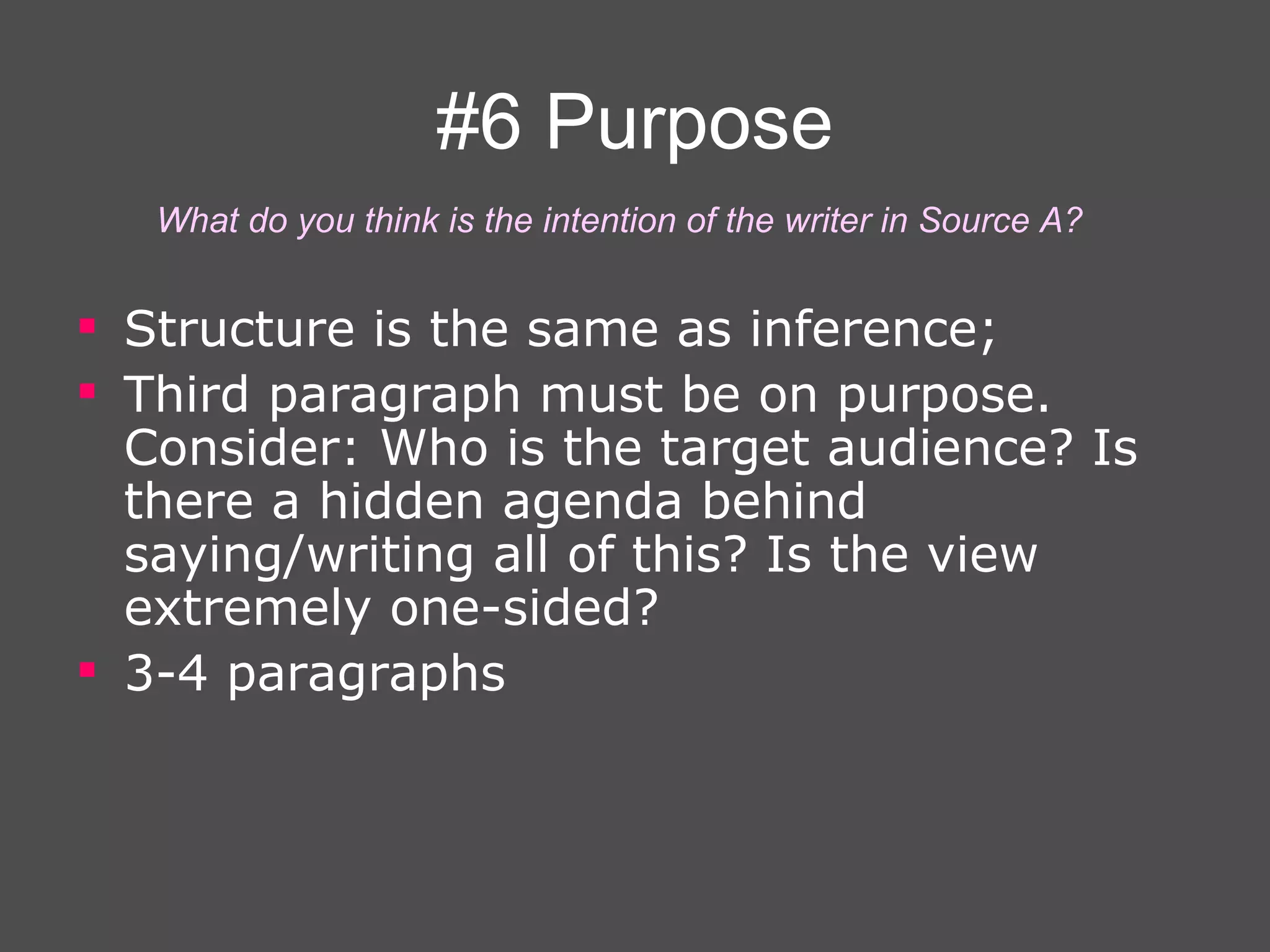 #6 Purpose Structure is the same as inference; Third paragraph must be on purpose. Consider: Who is the target audience? Is there a hidden agenda behind saying/writing all of this? Is the view extremely one-sided? 3-4 paragraphs   What do you think is the intention of the writer in Source A? 
