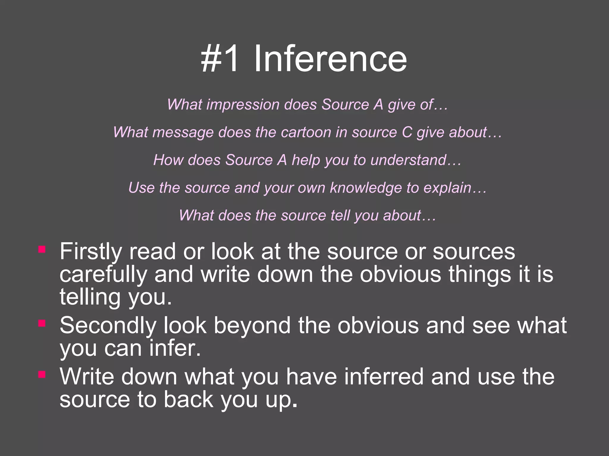 #1 Inference Firstly read or look at the source or sources carefully and write down the obvious things it is telling you.  Secondly look beyond the obvious   and see what you can infer.  Write down what you have inferred and use the source to back you up .   What impression does Source A give of… What message does the cartoon in source C give about… How does Source A help you to understand… Use the source and your own knowledge to explain… What does the source tell you about… 
