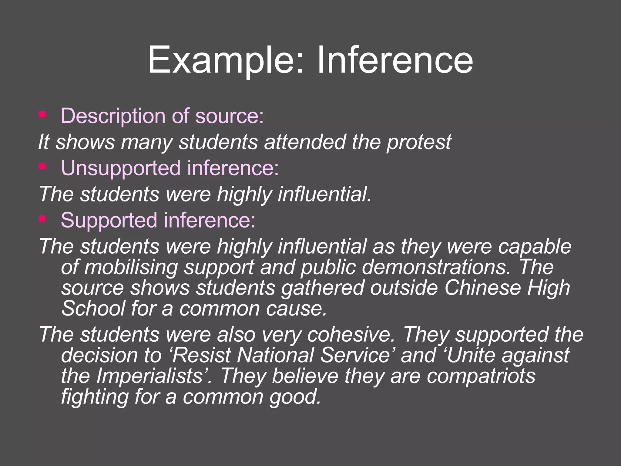 Example: Inference Description of source: It shows many students attended the protest Unsupported inference: The students were highly influential. Supported inference: The students were highly influential as they were capable of mobilising support and public demonstrations. The source shows students gathered outside Chinese High School for a common cause. The students were also very cohesive. They supported the decision to ‘Resist National Service’ and ‘Unite against the Imperialists’. They believe they are compatriots fighting for a common good. 