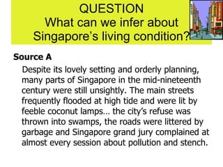 QUESTION What can we infer about Singapore’s living condition? Source A Despite its lovely setting and orderly planning, many parts of Singapore in the mid-nineteenth century were still unsightly. The main streets frequently flooded at high tide and were lit by feeble coconut lamps… the city’s refuse was thrown into swamps, the roads were littered by garbage and Singapore grand jury complained at almost every session about pollution and stench. 